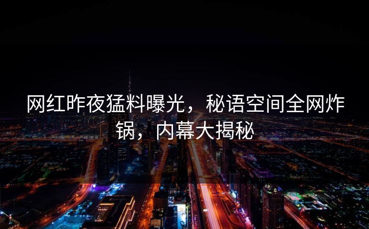 网红昨夜猛料曝光，秘语空间全网炸锅，内幕大揭秘