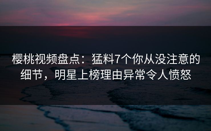 樱桃视频盘点：猛料7个你从没注意的细节，明星上榜理由异常令人愤怒