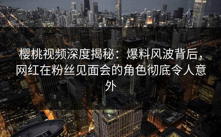 樱桃视频深度揭秘：爆料风波背后，网红在粉丝见面会的角色彻底令人意外