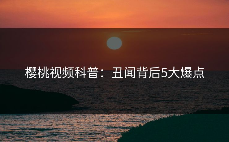 樱桃视频科普：丑闻背后5大爆点