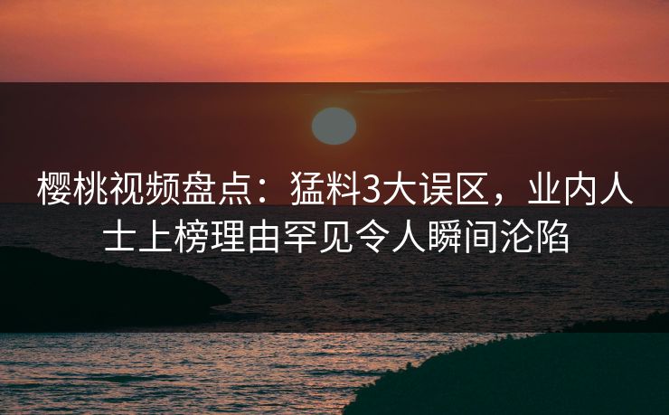 樱桃视频盘点：猛料3大误区，业内人士上榜理由罕见令人瞬间沦陷