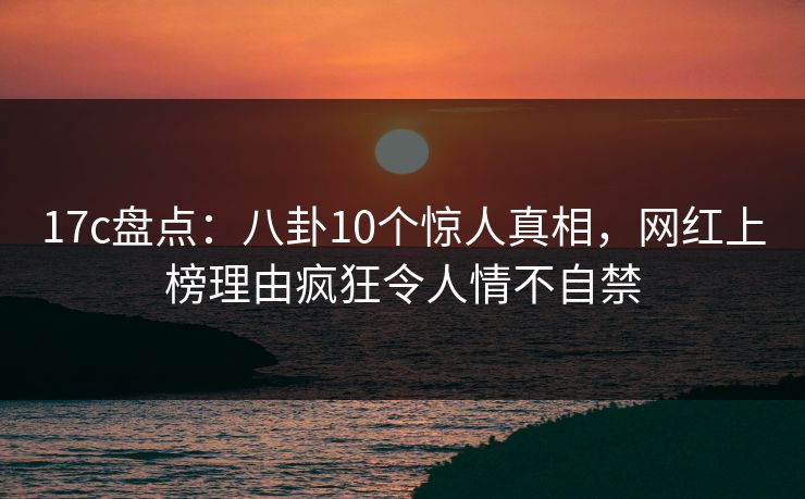 17c盘点：八卦10个惊人真相，网红上榜理由疯狂令人情不自禁