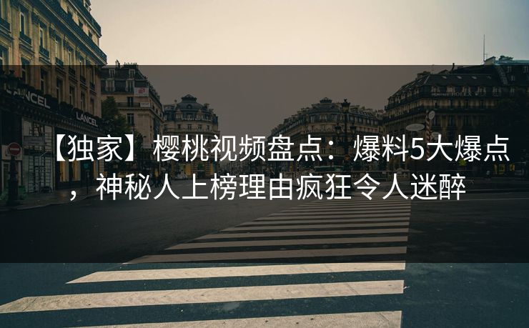 【独家】樱桃视频盘点：爆料5大爆点，神秘人上榜理由疯狂令人迷醉