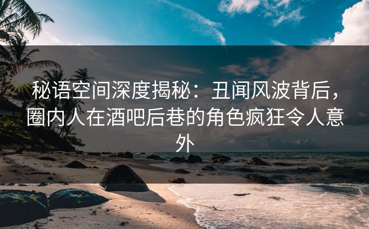 秘语空间深度揭秘：丑闻风波背后，圈内人在酒吧后巷的角色疯狂令人意外