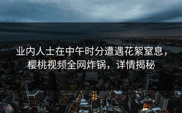 业内人士在中午时分遭遇花絮窒息，樱桃视频全网炸锅，详情揭秘