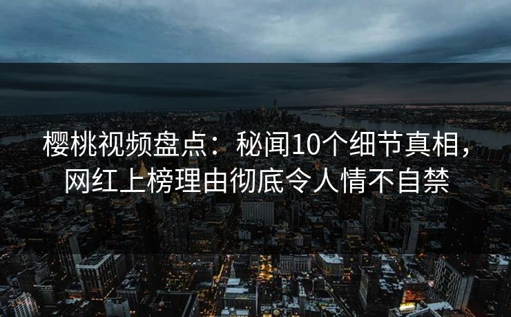 樱桃视频盘点：秘闻10个细节真相，网红上榜理由彻底令人情不自禁