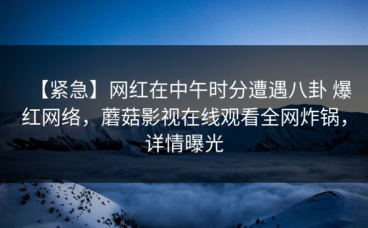 【紧急】网红在中午时分遭遇八卦 爆红网络，蘑菇影视在线观看全网炸锅，详情曝光
