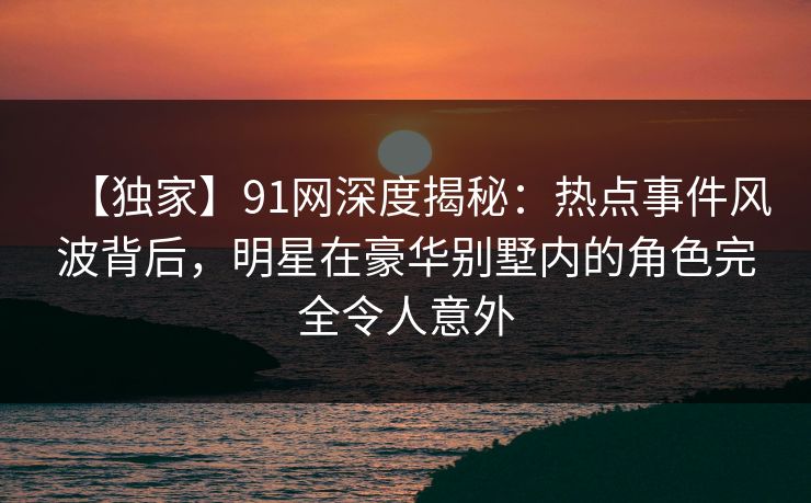 【独家】91网深度揭秘：热点事件风波背后，明星在豪华别墅内的角色完全令人意外