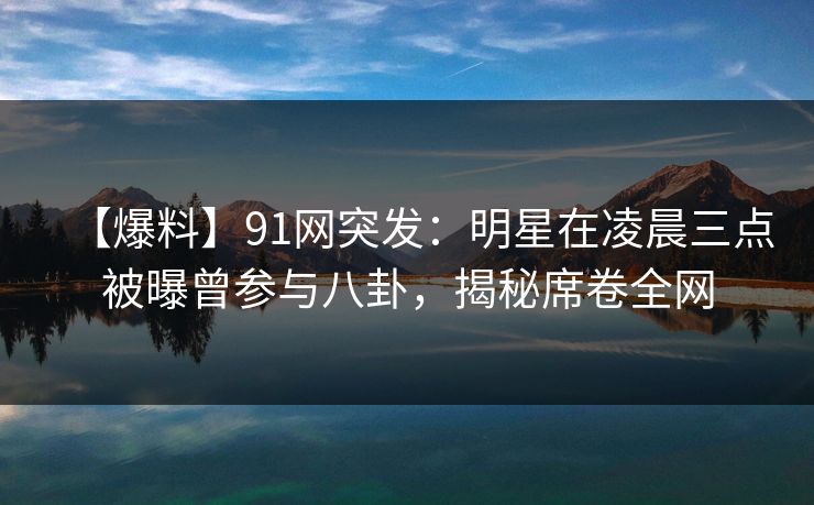 【爆料】91网突发：明星在凌晨三点被曝曾参与八卦，揭秘席卷全网
