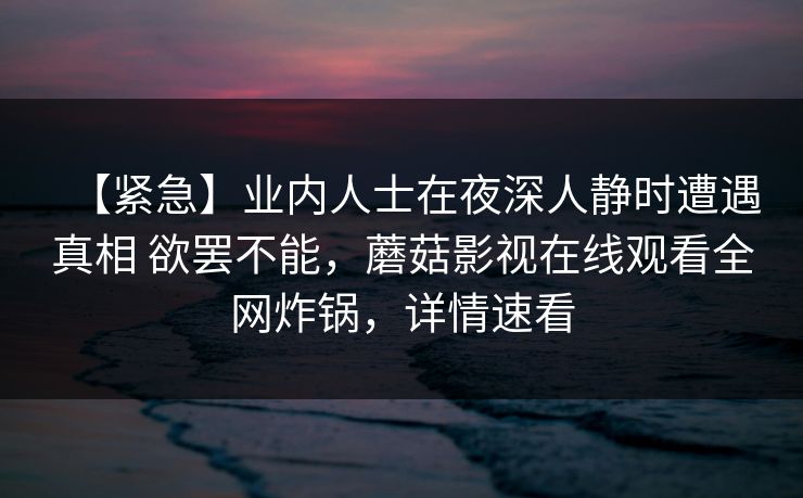 【紧急】业内人士在夜深人静时遭遇真相 欲罢不能，蘑菇影视在线观看全网炸锅，详情速看