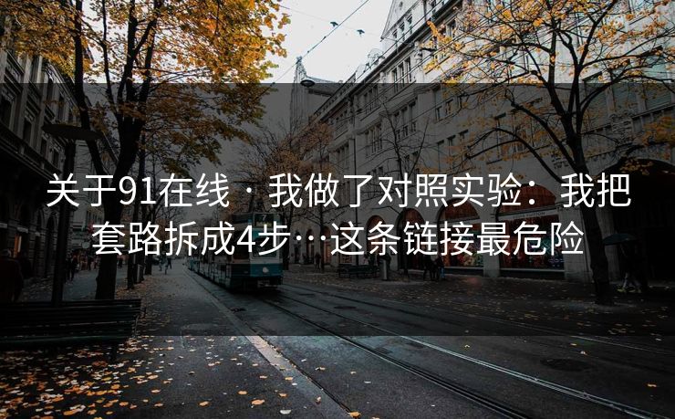 关于91在线 · 我做了对照实验：我把套路拆成4步…这条链接最危险