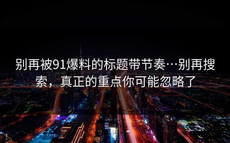 别再被91爆料的标题带节奏…别再搜索，真正的重点你可能忽略了