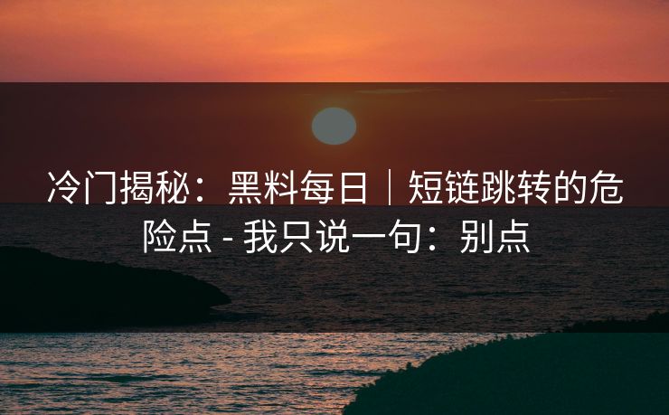 冷门揭秘：黑料每日｜短链跳转的危险点 - 我只说一句：别点