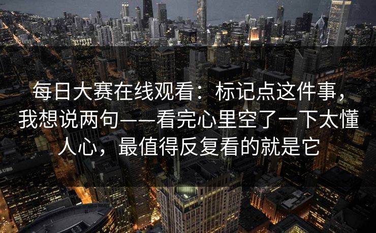 每日大赛在线观看：标记点这件事，我想说两句——看完心里空了一下太懂人心，最值得反复看的就是它