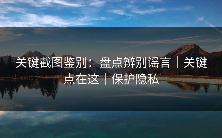关键截图鉴别：盘点辨别谣言｜关键点在这｜保护隐私
