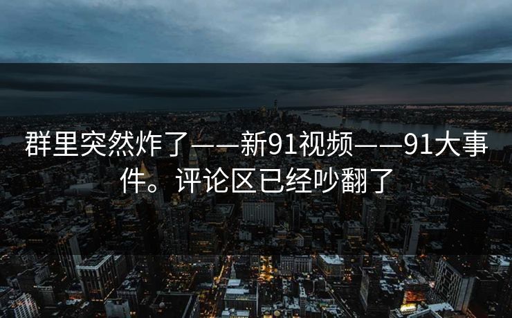 群里突然炸了——新91视频——91大事件。评论区已经吵翻了