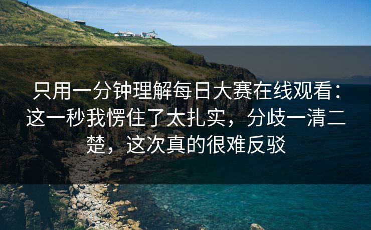 只用一分钟理解每日大赛在线观看：这一秒我愣住了太扎实，分歧一清二楚，这次真的很难反驳