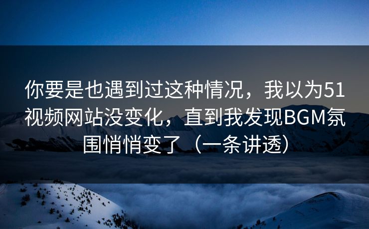 你要是也遇到过这种情况，我以为51视频网站没变化，直到我发现BGM氛围悄悄变了（一条讲透）