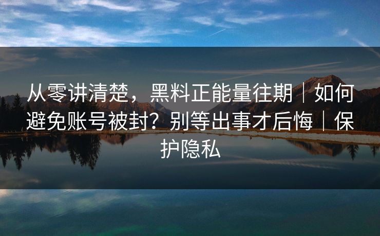 从零讲清楚，黑料正能量往期｜如何避免账号被封？别等出事才后悔｜保护隐私