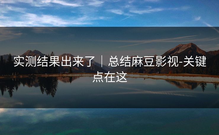 实测结果出来了|总结麻豆影视-关键点在这 实测结果出来了|总结麻豆影视-关键点在这