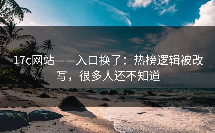 17c网站——入口换了：热榜逻辑被改写，很多人还不知道