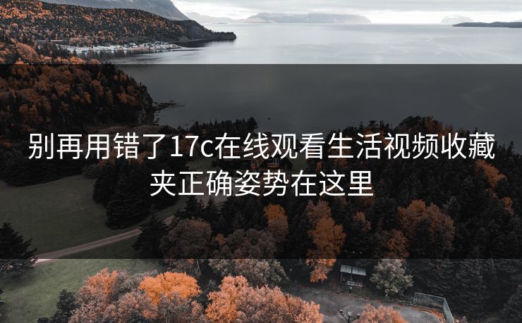 别再用错了17c在线观看生活视频收藏夹正确姿势在这里