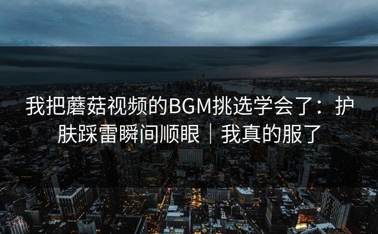 我把蘑菇视频的BGM挑选学会了：护肤踩雷瞬间顺眼｜我真的服了