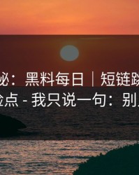 冷门揭秘：黑料每日｜短链跳转的危险点 - 我只说一句：别点