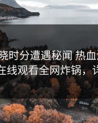 大V在拂晓时分遭遇秘闻 热血沸腾，蘑菇影视在线观看全网炸锅，详情深扒