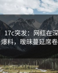 【爆料】17c突发：网红在深夜被曝曾参与爆料，暧昧蔓延席卷全网