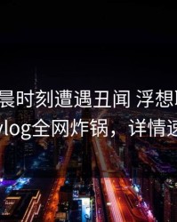 大V在凌晨时刻遭遇丑闻 浮想联翩，糖心vlog全网炸锅，详情速看