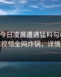 明星在今日凌晨遭遇猛料勾魂摄魄，樱桃视频全网炸锅，详情探秘