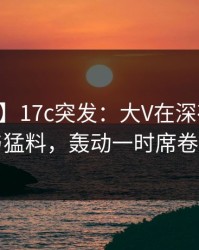 【爆料】17c突发：大V在深夜被曝曾参与猛料，轰动一时席卷全网