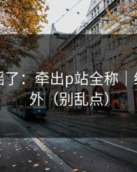 别再传谣了：牵出p站全称｜结论很意外（别乱点）