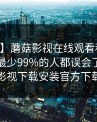 【速报】蘑菇影视在线观看科普：内幕背后最少99%的人都误会了，蘑菇影视下载安装官方下载