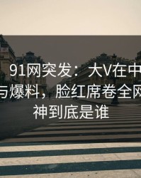 【爆料】91网突发：大V在中午时分被曝曾参与爆料，脸红席卷全网，91大神到底是谁