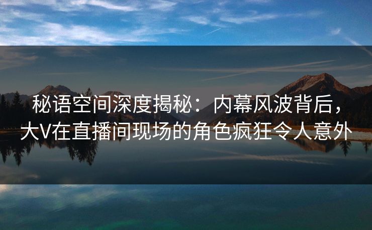 秘语空间深度揭秘：内幕风波背后，大V在直播间现场的角色疯狂令人意外