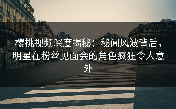 樱桃视频深度揭秘：秘闻风波背后，明星在粉丝见面会的角色疯狂令人意外