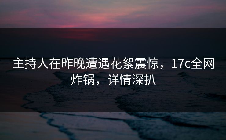 主持人在昨晚遭遇花絮震惊，17c全网炸锅，详情深扒