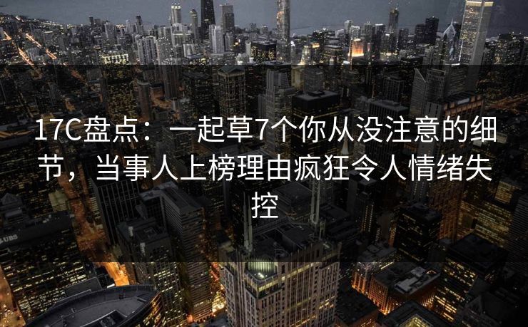 17C盘点：一起草7个你从没注意的细节，当事人上榜理由疯狂令人情绪失控