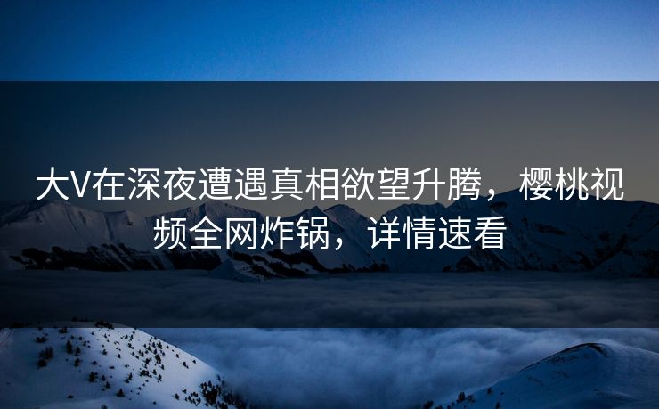 大V在深夜遭遇真相欲望升腾，樱桃视频全网炸锅，详情速看