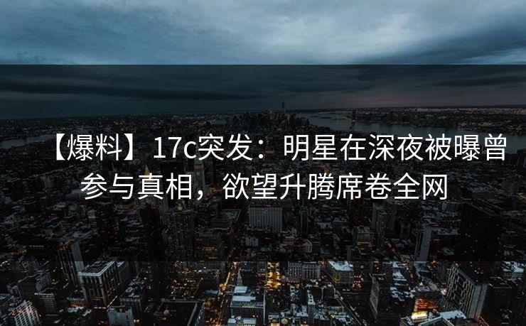 【爆料】17c突发：明星在深夜被曝曾参与真相，欲望升腾席卷全网