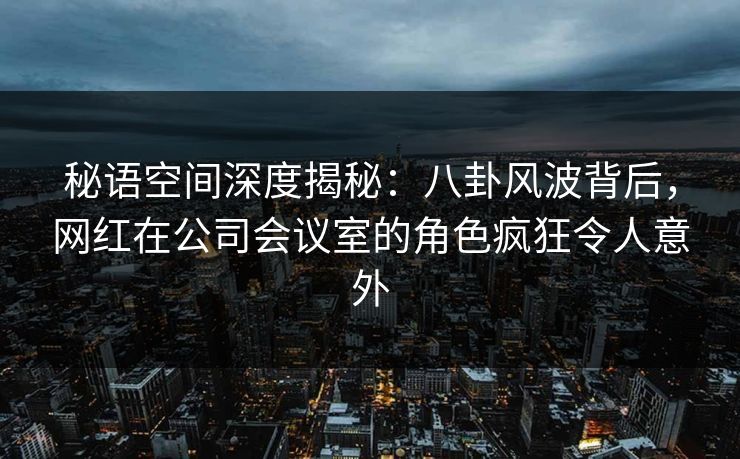 秘语空间深度揭秘:八卦风波背后,网红在公司会议室的角色疯狂令人意外 秘语空间深度揭秘:八卦风波背后,网红在公司会议室的角色疯狂令人意外
