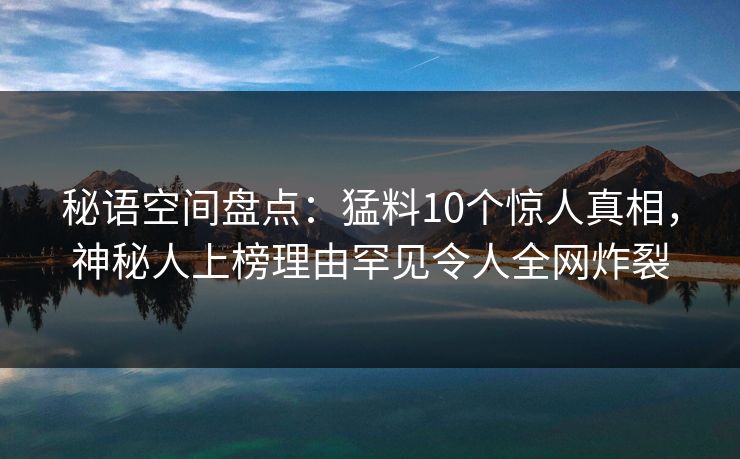 秘语空间盘点：猛料10个惊人真相，神秘人上榜理由罕见令人全网炸裂