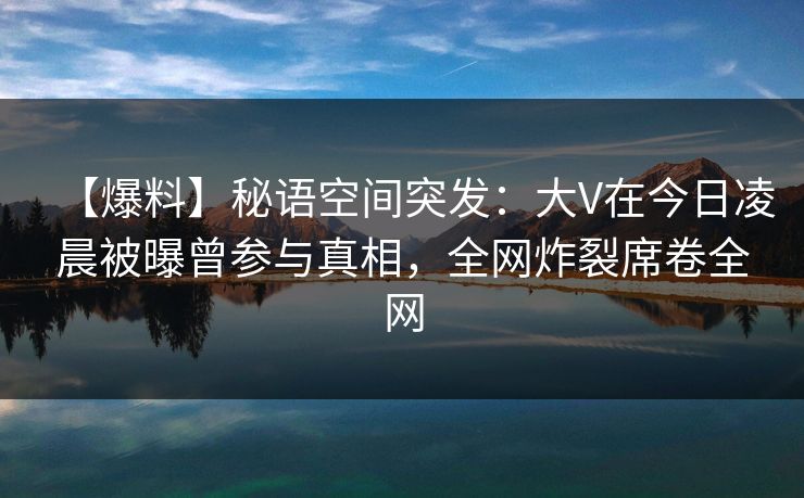 【爆料】秘语空间突发：大V在今日凌晨被曝曾参与真相，全网炸裂席卷全网