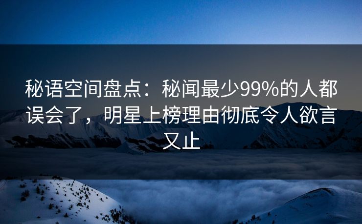秘语空间盘点：秘闻最少99%的人都误会了，明星上榜理由彻底令人欲言又止