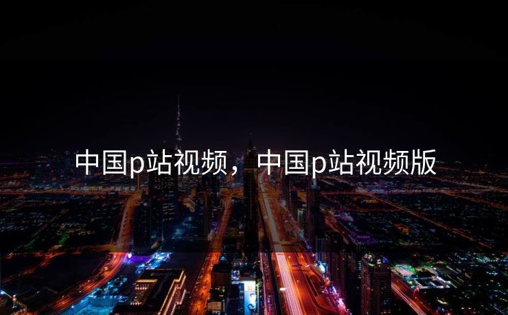 中国p站视频，中国p站视频版