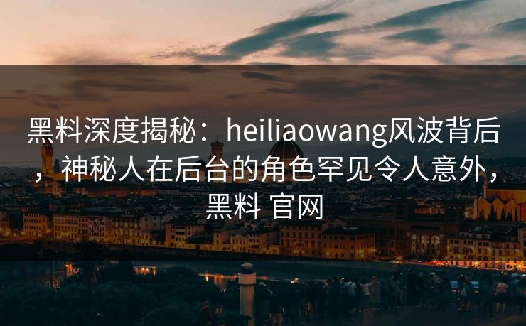 黑料深度揭秘：heiliaowang风波背后，神秘人在后台的角色罕见令人意外，黑料 官网