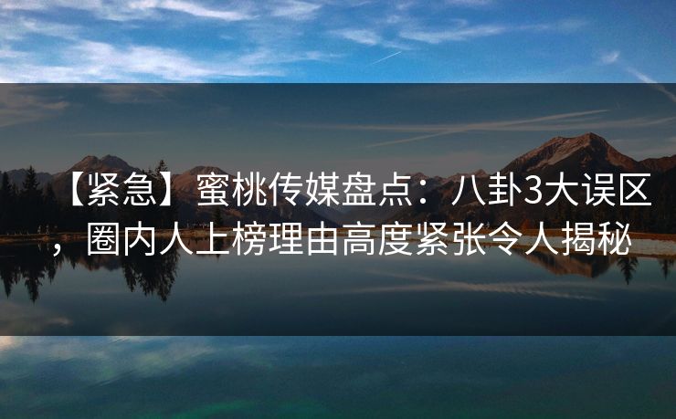 【紧急】蜜桃传媒盘点：八卦3大误区，圈内人上榜理由高度紧张令人揭秘