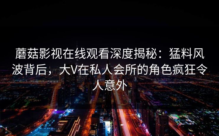蘑菇影视在线观看深度揭秘：猛料风波背后，大V在私人会所的角色疯狂令人意外